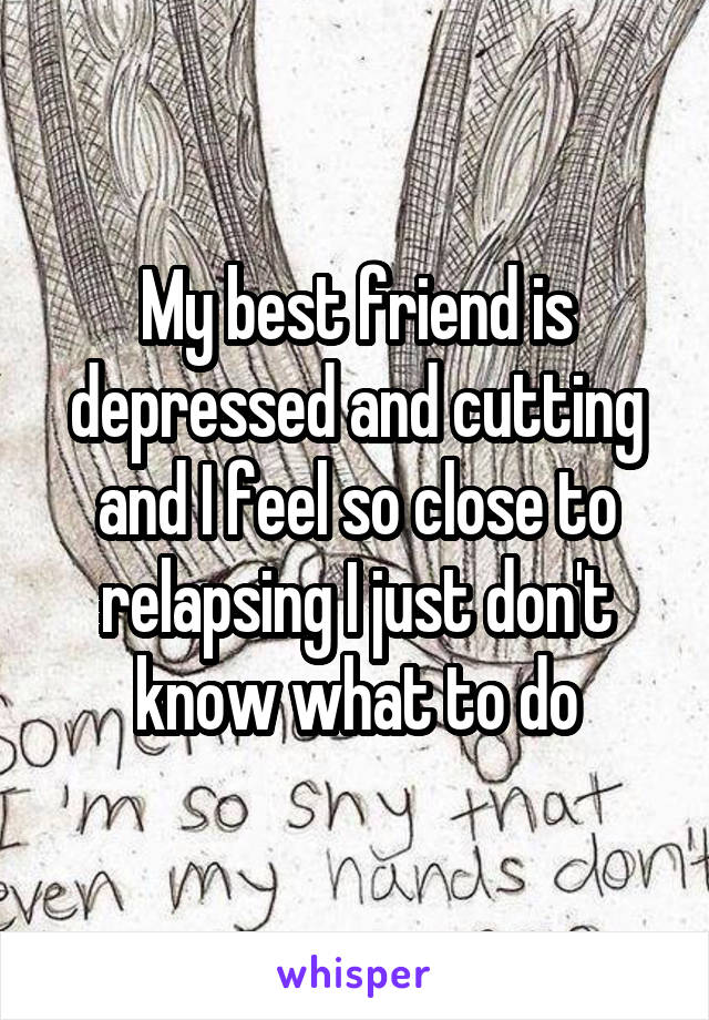 My best friend is depressed and cutting and I feel so close to relapsing I just don't know what to do