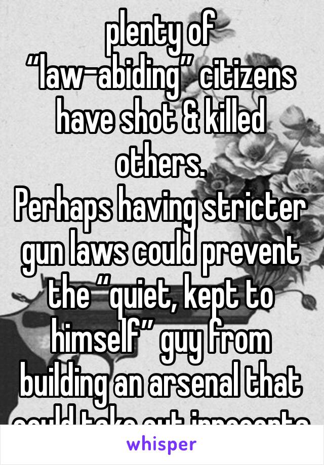 plenty of 
“law-abiding” citizens have shot & killed others. 
Perhaps having stricter gun laws could prevent the “quiet, kept to himself” guy from building an arsenal that could take out innocents