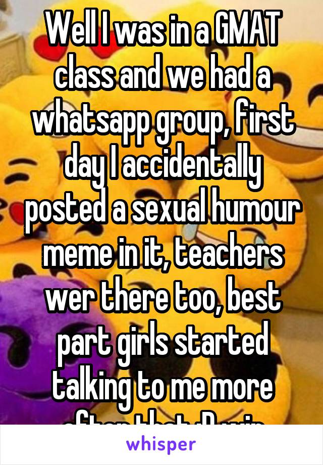 Well I was in a GMAT class and we had a whatsapp group, first day I accidentally posted a sexual humour meme in it, teachers wer there too, best part girls started talking to me more after that :D win