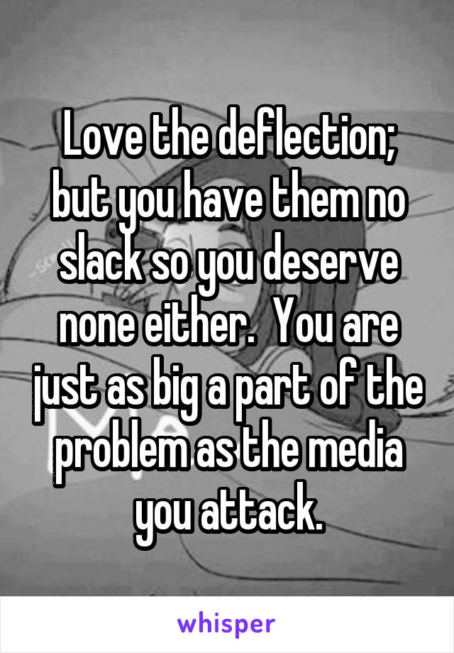 Love the deflection; but you have them no slack so you deserve none either.  You are just as big a part of the problem as the media you attack.