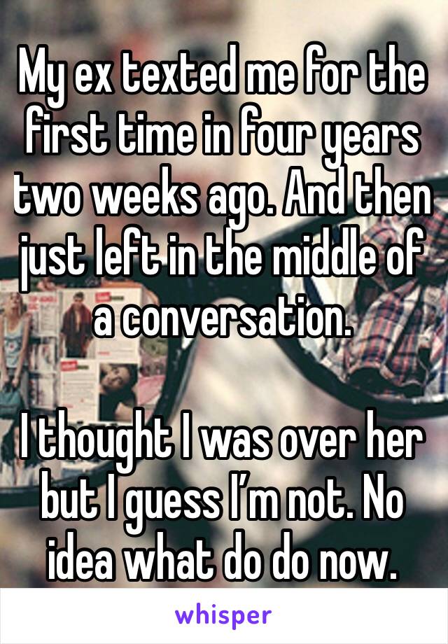 My ex texted me for the first time in four years two weeks ago. And then just left in the middle of a conversation.

I thought I was over her but I guess I’m not. No idea what do do now.