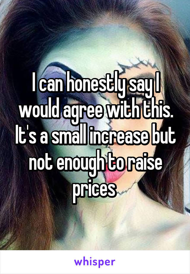 I can honestly say I would agree with this. It's a small increase but not enough to raise prices 