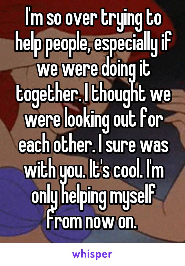 I'm so over trying to help people, especially if we were doing it together. I thought we were looking out for each other. I sure was with you. It's cool. I'm only helping myself from now on. 

