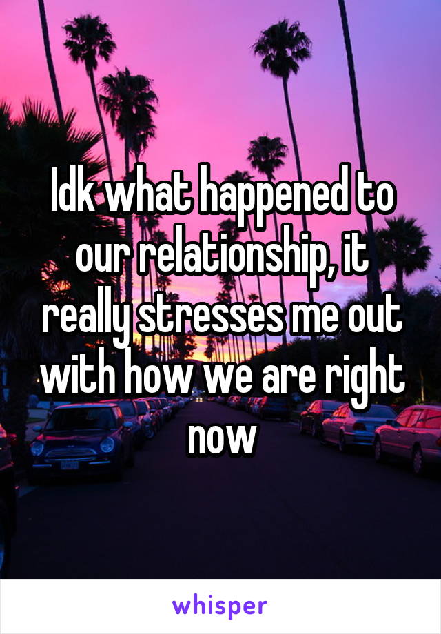 Idk what happened to our relationship, it really stresses me out with how we are right now