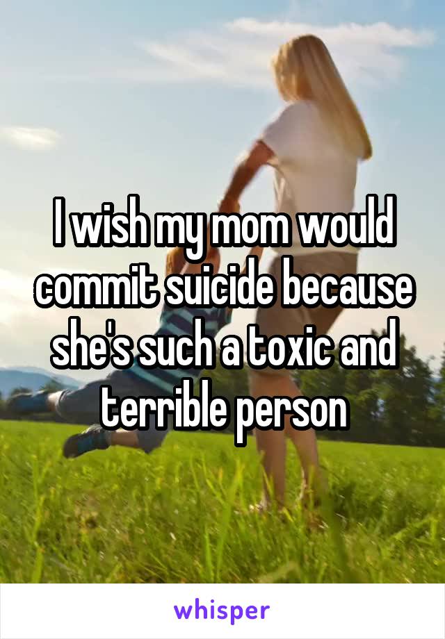 I wish my mom would commit suicide because she's such a toxic and terrible person