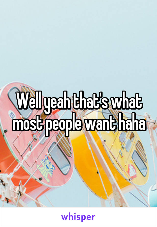 Well yeah that's what most people want haha