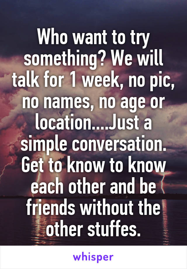Who want to try something? We will talk for 1 week, no pic, no names, no age or location....Just a simple conversation. Get to know to know each other and be friends without the other stuffes.