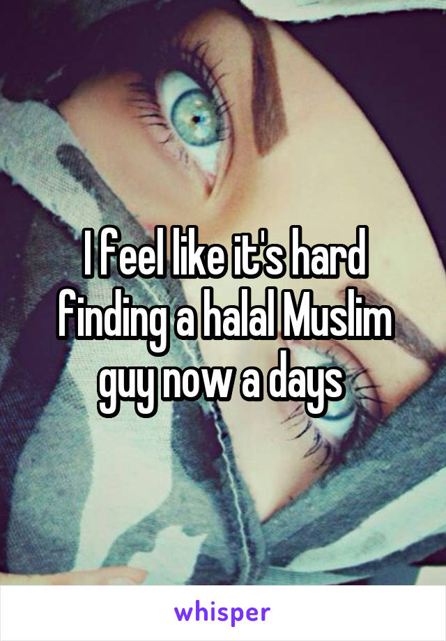 I feel like it's hard finding a halal Muslim guy now a days 