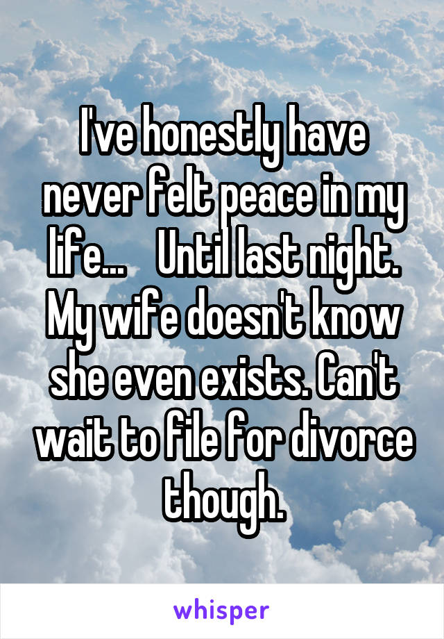 I've honestly have never felt peace in my life...    Until last night. My wife doesn't know she even exists. Can't wait to file for divorce though.