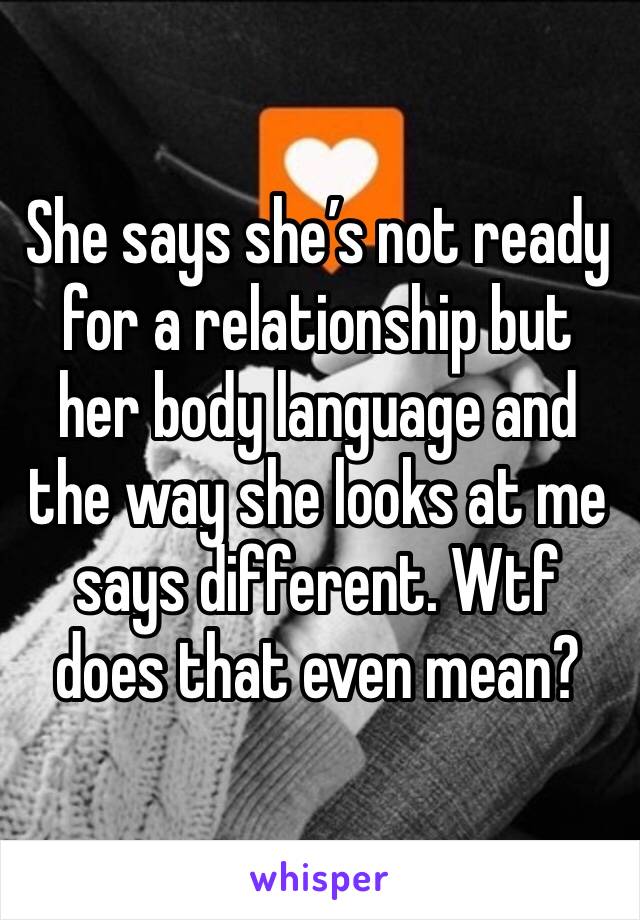 She says she’s not ready for a relationship but her body language and the way she looks at me says different. Wtf does that even mean?