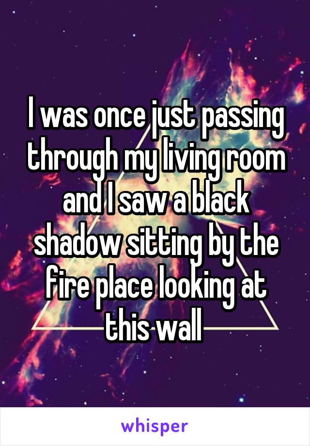 I was once just passing through my living room and I saw a black shadow sitting by the fire place looking at this wall 