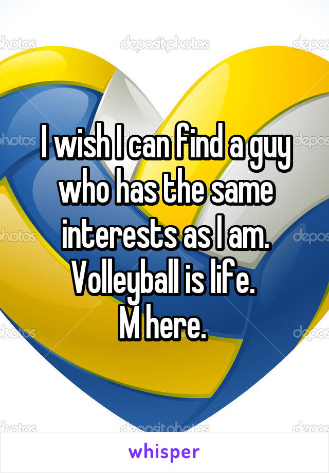 I wish I can find a guy who has the same interests as I am. Volleyball is life. 
M here. 