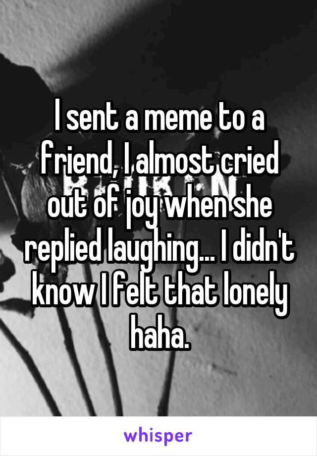 I sent a meme to a friend, I almost cried out of joy when she replied laughing... I didn't know I felt that lonely haha.