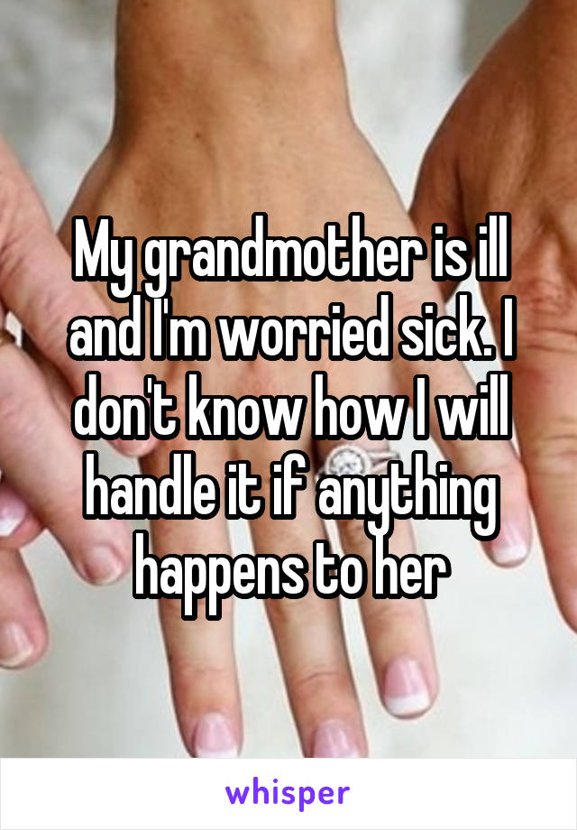 My grandmother is ill and I'm worried sick. I don't know how I will handle it if anything happens to her