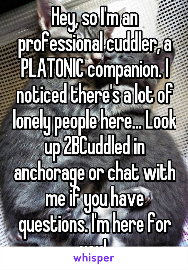 Hey, so I'm an professional cuddler, a PLATONIC companion. I noticed there's a lot of lonely people here... Look up 2BCuddled in anchorage or chat with me if you have questions. I'm here for you! 