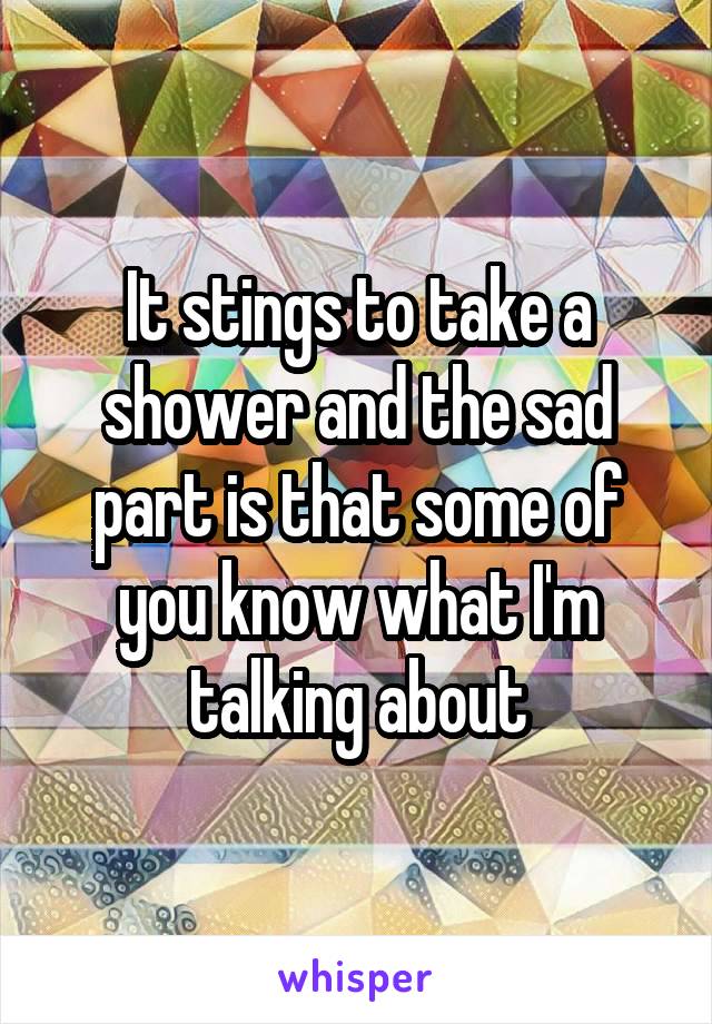 It stings to take a shower and the sad part is that some of you know what I'm talking about