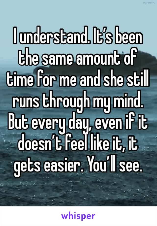 I understand. It’s been the same amount of time for me and she still runs through my mind. But every day, even if it doesn’t feel like it, it gets easier. You’ll see. 