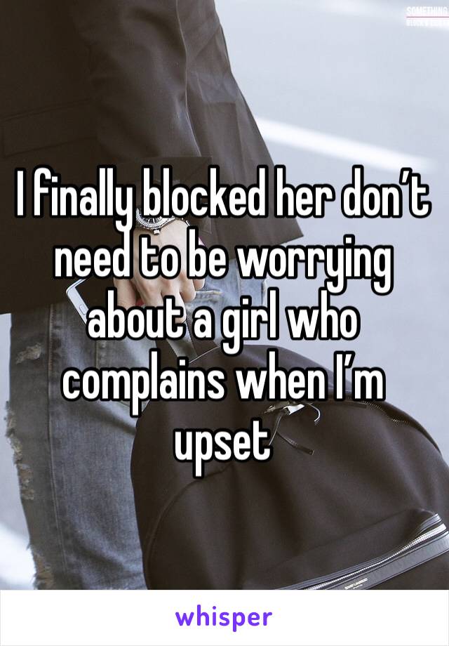 I finally blocked her don’t need to be worrying about a girl who complains when I’m upset 