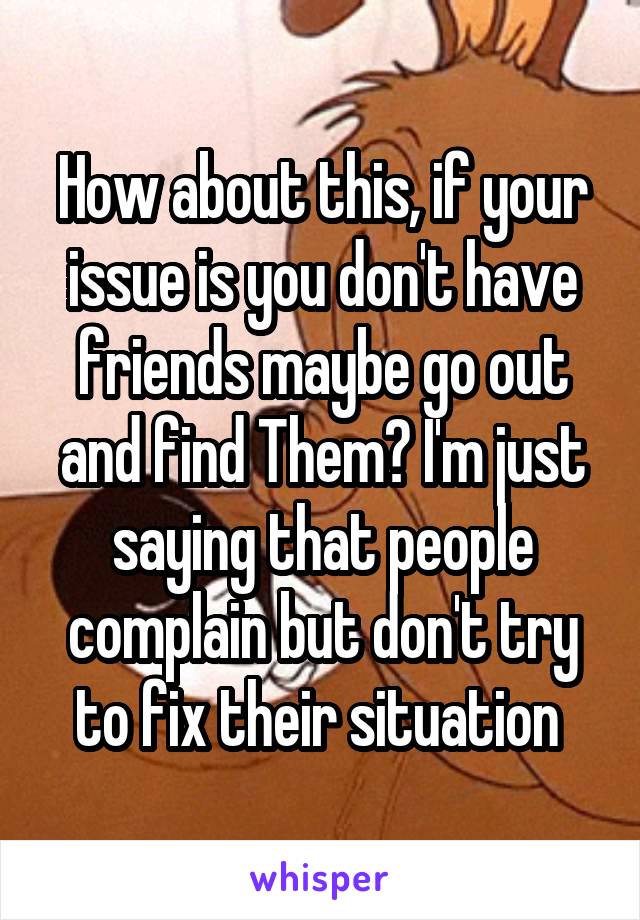How about this, if your issue is you don't have friends maybe go out and find Them? I'm just saying that people complain but don't try to fix their situation 