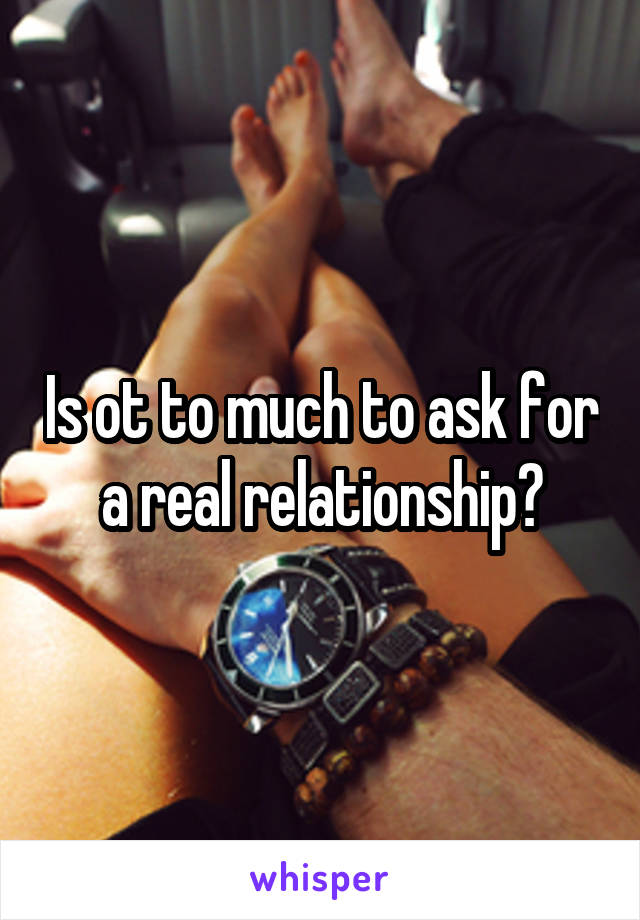 Is ot to much to ask for a real relationship?