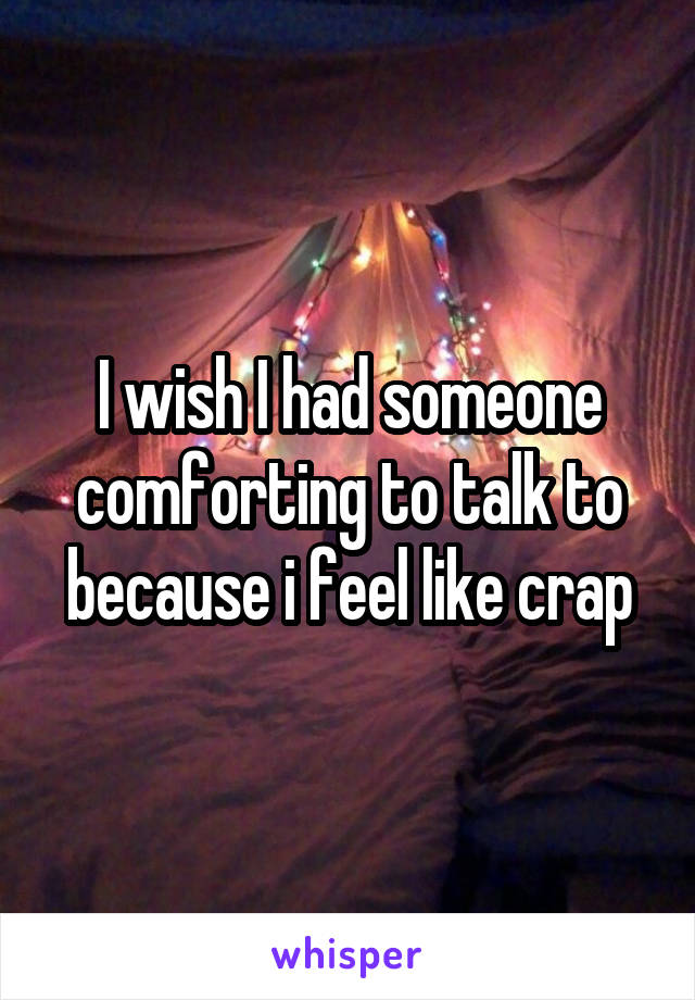 I wish I had someone comforting to talk to because i feel like crap