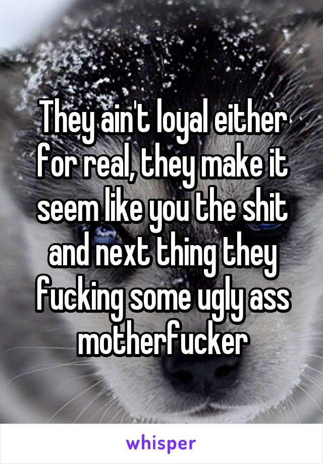 They ain't loyal either for real, they make it seem like you the shit and next thing they fucking some ugly ass motherfucker