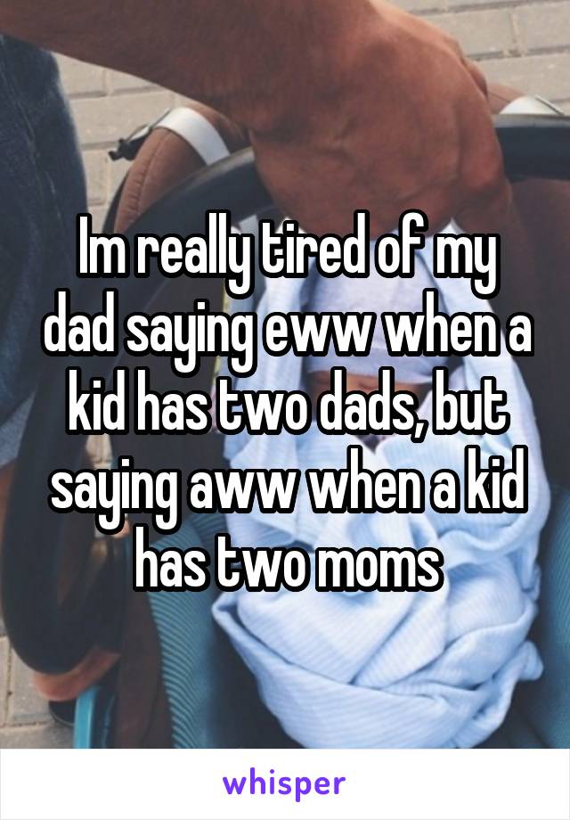 Im really tired of my dad saying eww when a kid has two dads, but saying aww when a kid has two moms