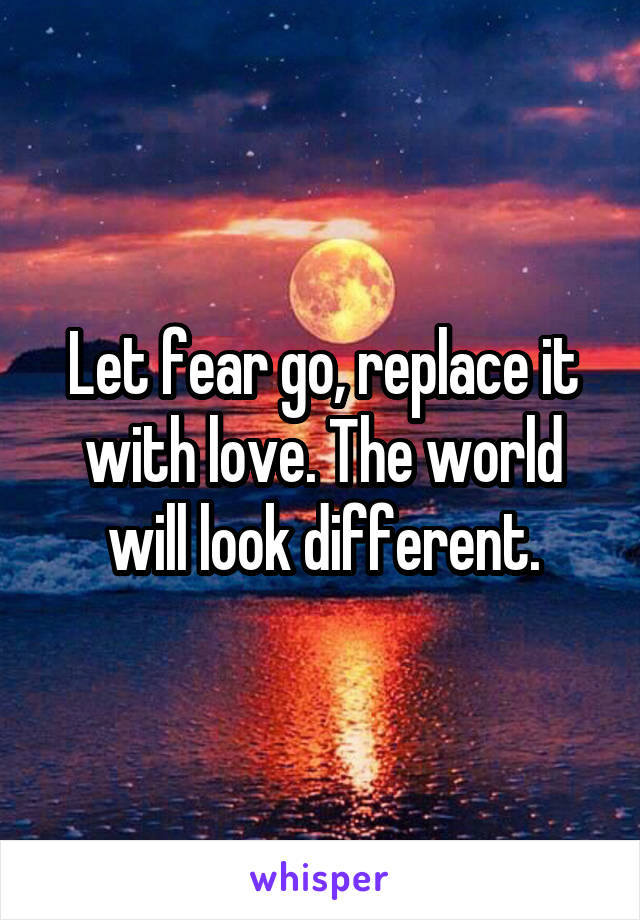 Let fear go, replace it with love. The world will look different.
