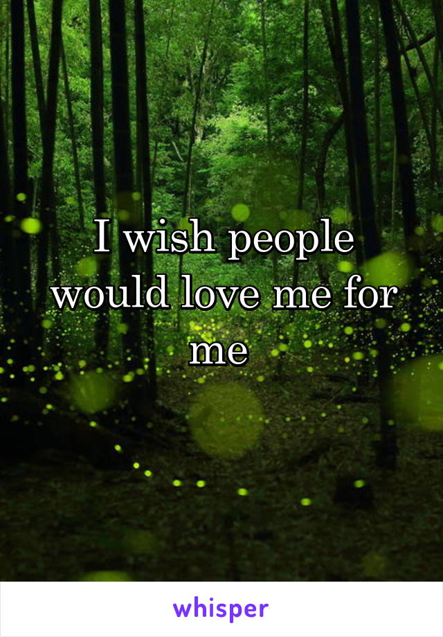 I wish people would love me for me 
