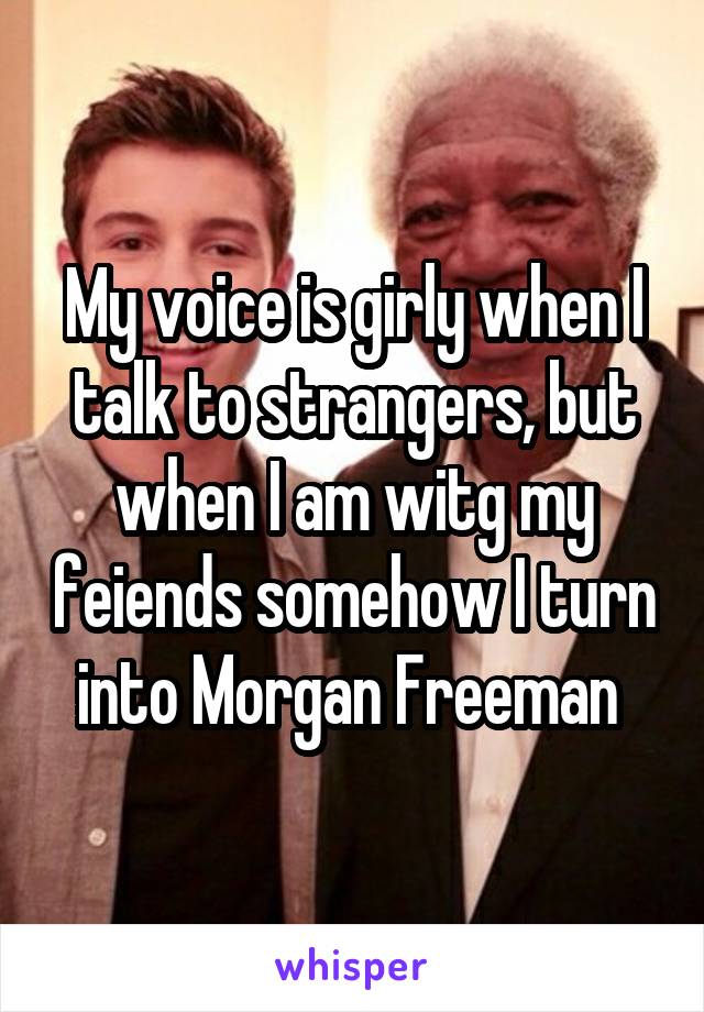 My voice is girly when I talk to strangers, but when I am witg my feiends somehow I turn into Morgan Freeman 