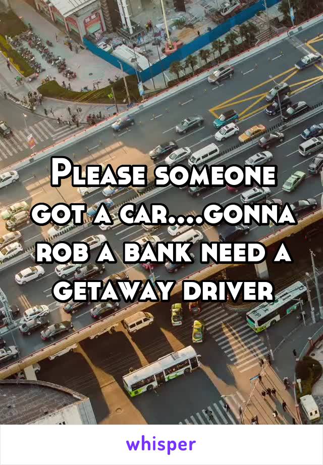 Please someone got a car....gonna rob a bank need a getaway driver