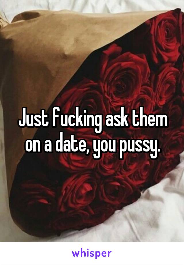 Just fucking ask them on a date, you pussy.