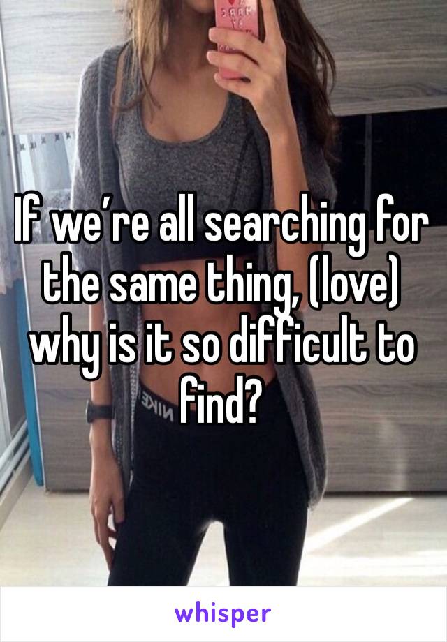 If we’re all searching for the same thing, (love) why is it so difficult to find?