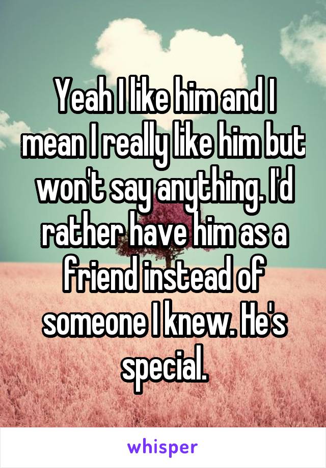 Yeah I like him and I mean I really like him but won't say anything. I'd rather have him as a friend instead of someone I knew. He's special.