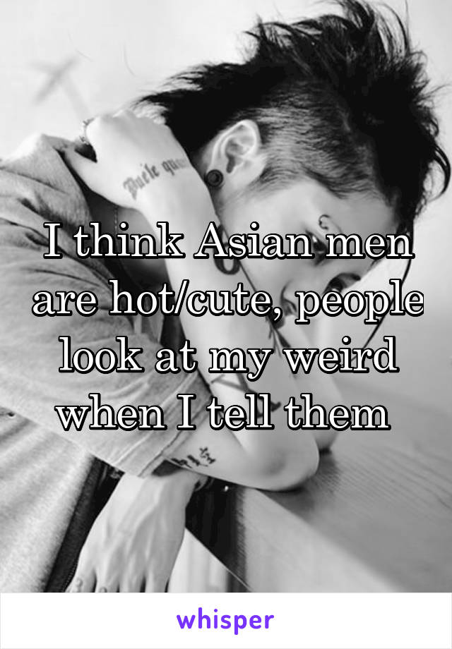 I think Asian men are hot/cute, people look at my weird when I tell them 