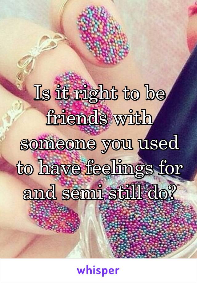 Is it right to be friends with someone you used to have feelings for and semi still do?