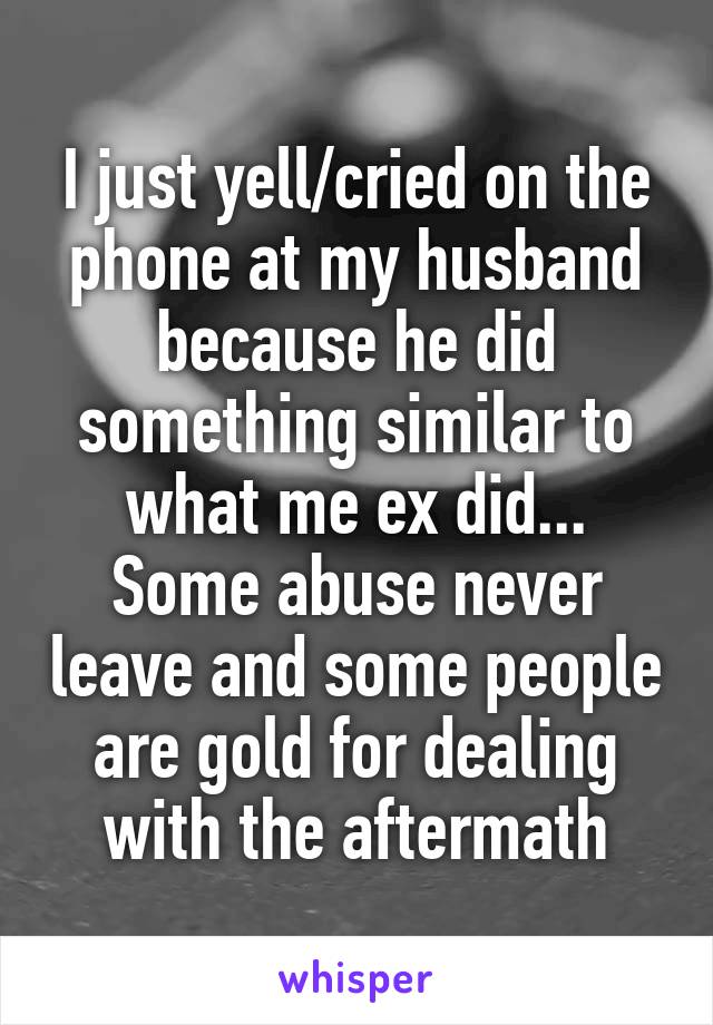 I just yell/cried on the phone at my husband because he did something similar to what me ex did... Some abuse never leave and some people are gold for dealing with the aftermath