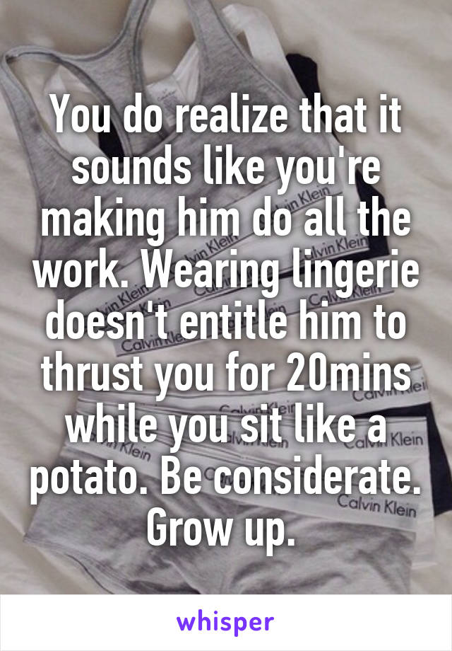 You do realize that it sounds like you're making him do all the work. Wearing lingerie doesn't entitle him to thrust you for 20mins while you sit like a potato. Be considerate. Grow up. 
