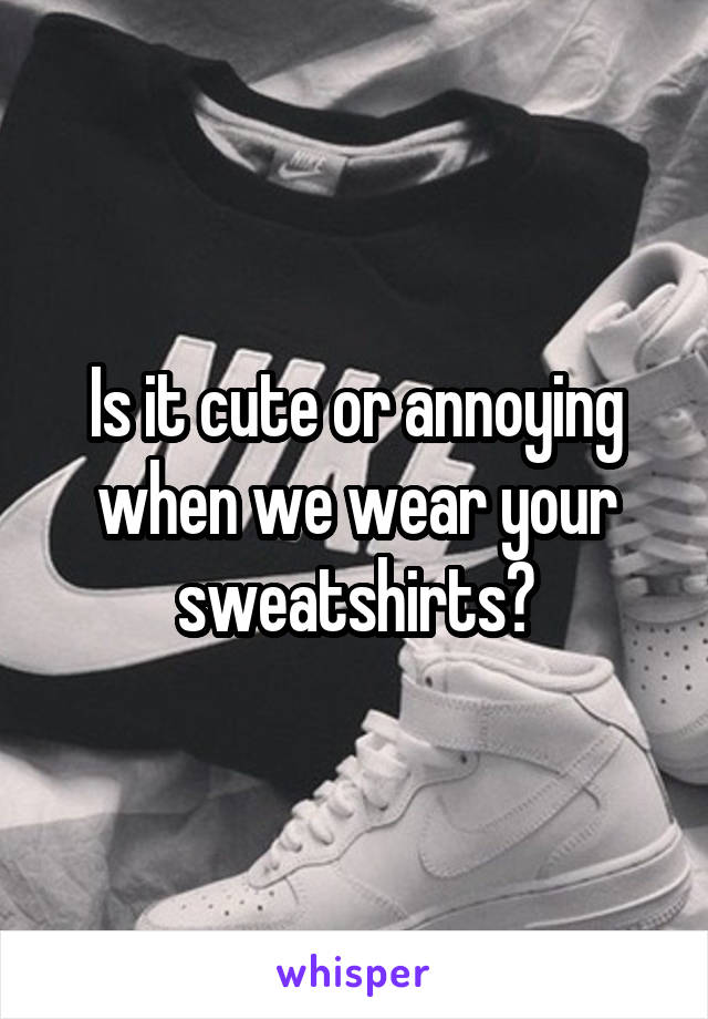 Is it cute or annoying when we wear your sweatshirts?