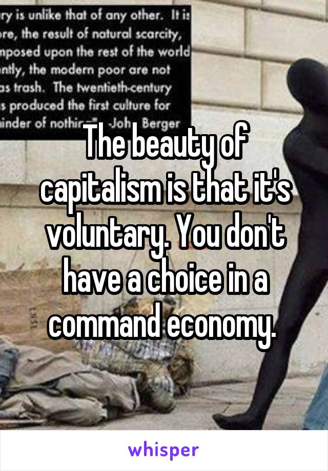 The beauty of capitalism is that it's voluntary. You don't have a choice in a command economy. 