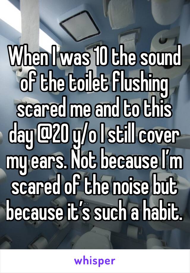When I was 10 the sound of the toilet flushing scared me and to this day @20 y/o I still cover my ears. Not because I’m scared of the noise but because it’s such a habit. 