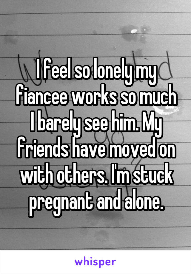 I feel so lonely my fiancee works so much I barely see him. My friends have moved on with others. I'm stuck pregnant and alone.
