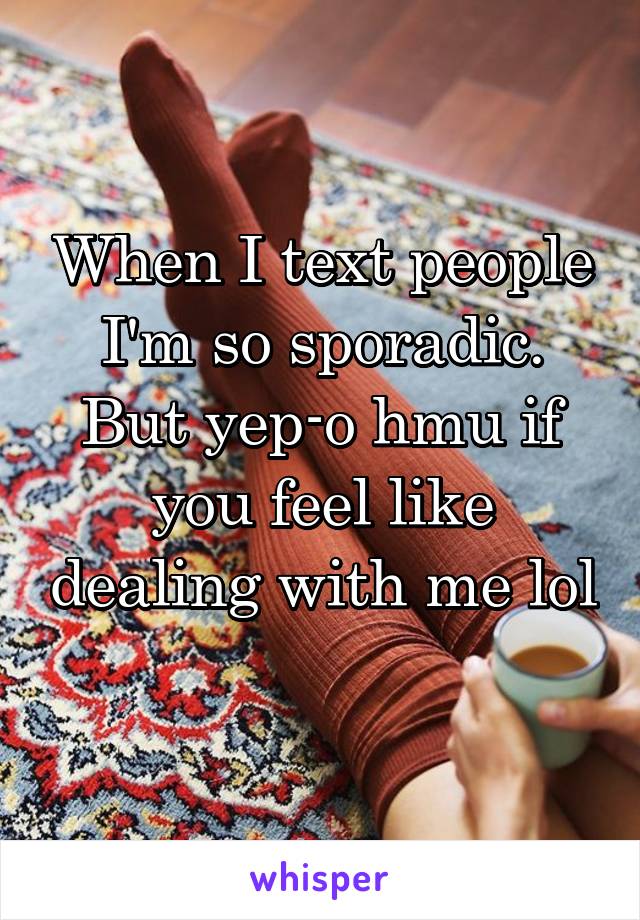 When I text people I'm so sporadic. But yep-o hmu if you feel like dealing with me lol 