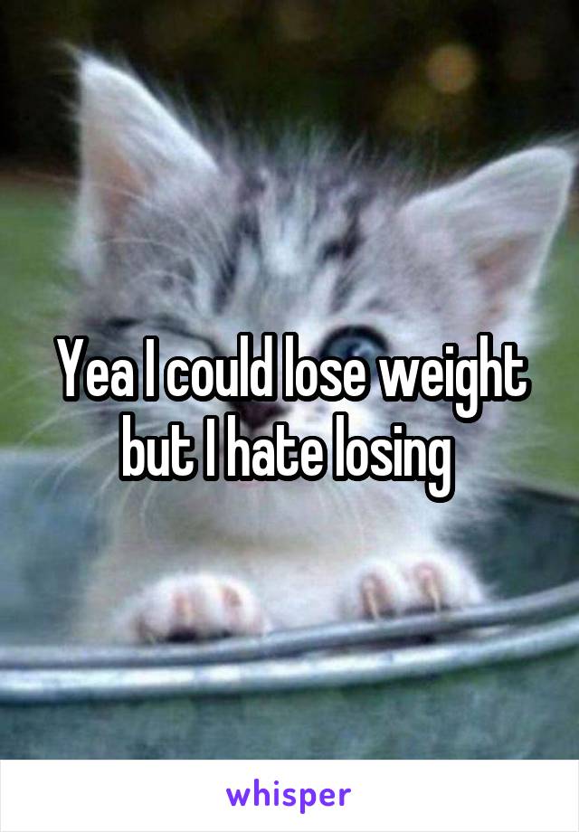 Yea I could lose weight but I hate losing 