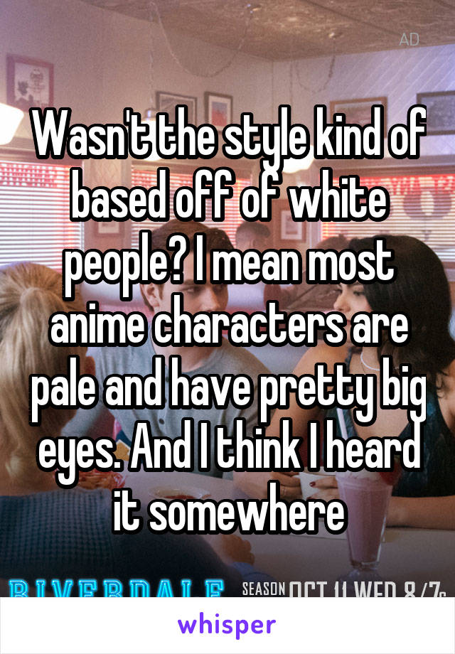 Wasn't the style kind of based off of white people? I mean most anime characters are pale and have pretty big eyes. And I think I heard it somewhere