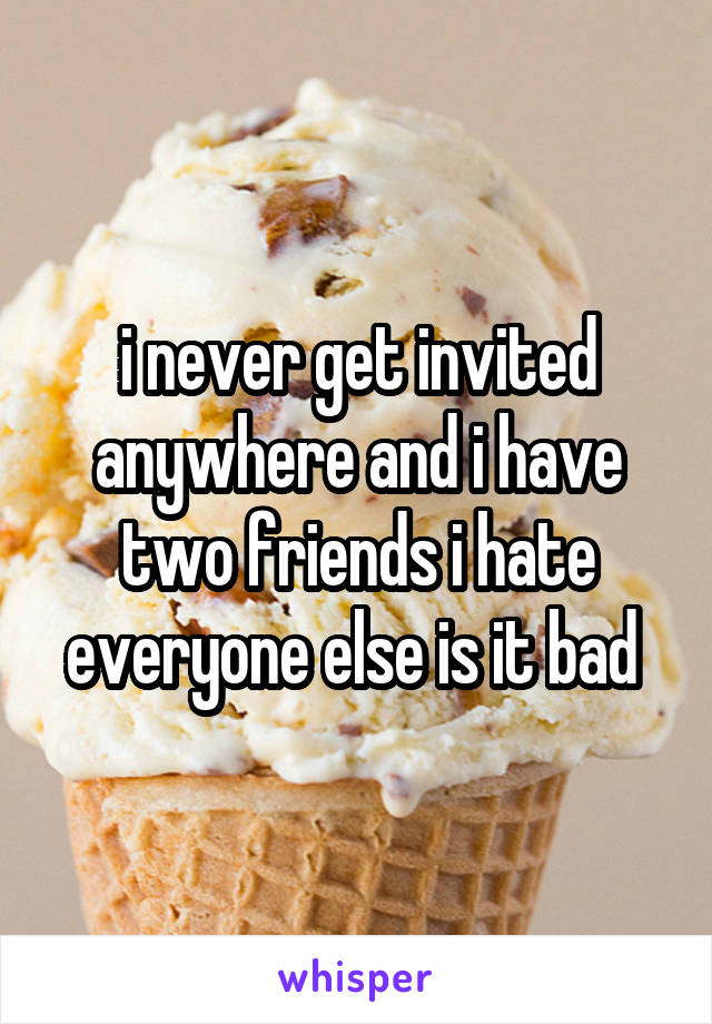 i never get invited anywhere and i have two friends i hate everyone else is it bad 