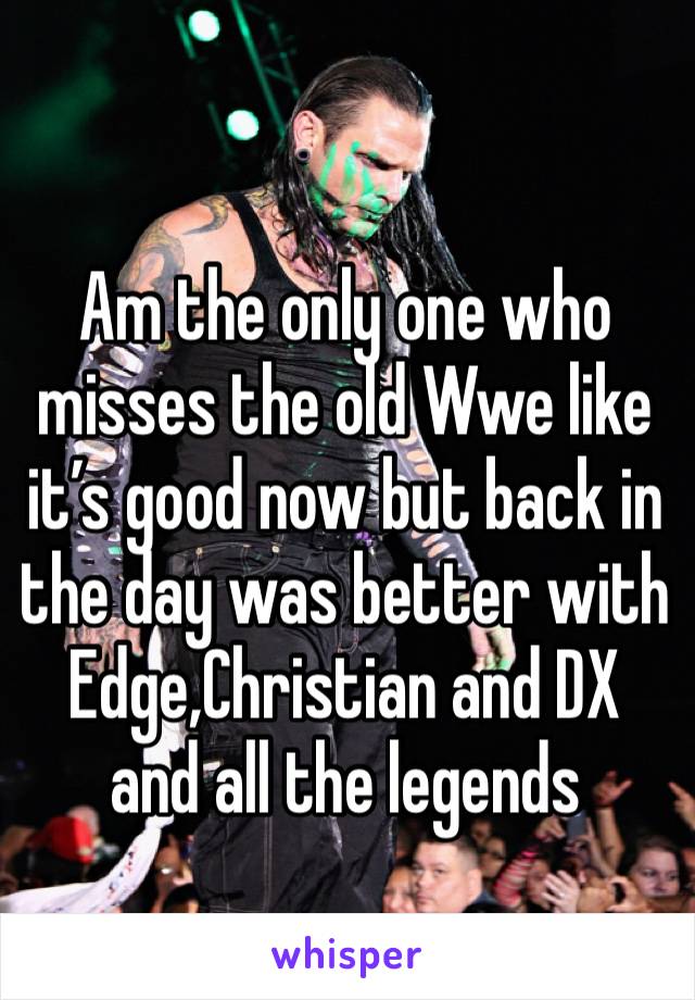 Am the only one who misses the old Wwe like it’s good now but back in the day was better with Edge,Christian and DX and all the legends