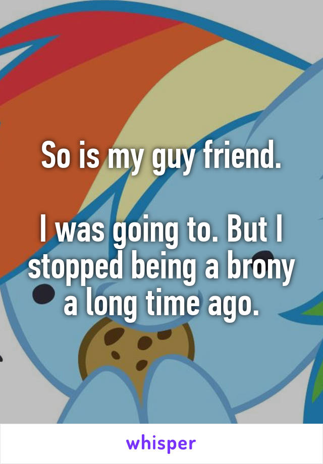 So is my guy friend.

I was going to. But I stopped being a brony a long time ago.