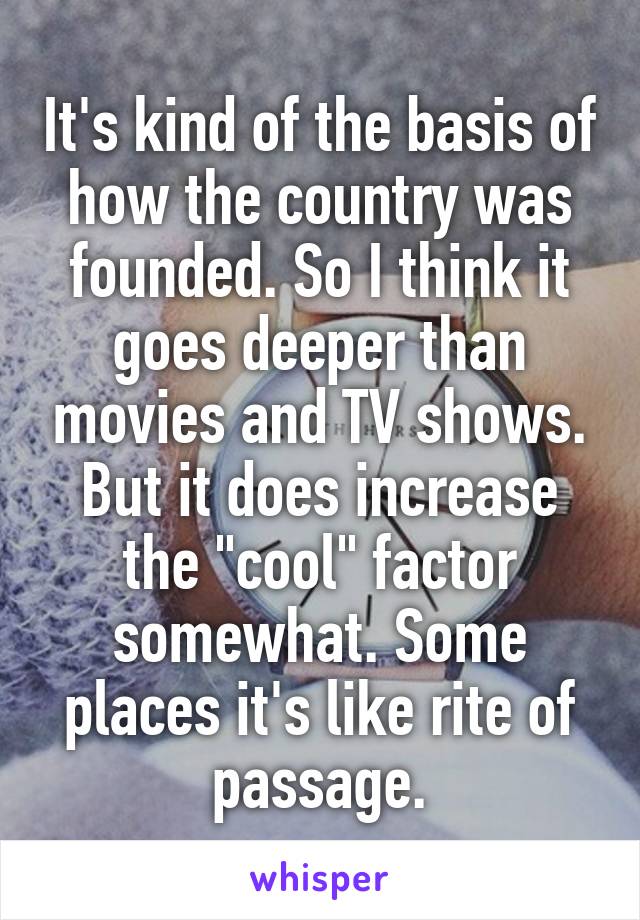 It's kind of the basis of how the country was founded. So I think it goes deeper than movies and TV shows. But it does increase the "cool" factor somewhat. Some places it's like rite of passage.