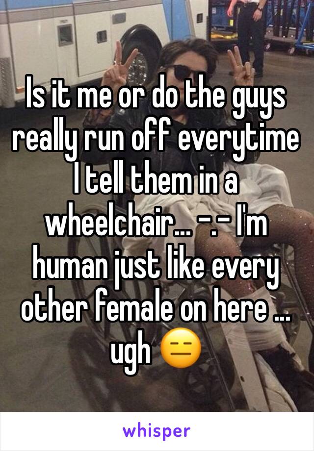 Is it me or do the guys really run off everytime I tell them in a wheelchair... -.- I'm human just like every other female on here ... ugh 😑 